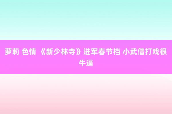 萝莉 色情 《新少林寺》进军春节档 小武僧打戏很牛逼