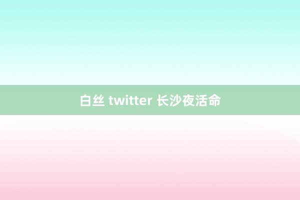 白丝 twitter 长沙夜活命