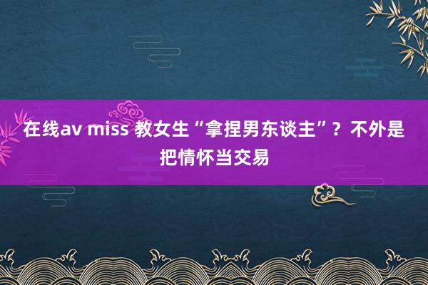 在线av miss 教女生“拿捏男东谈主”？不外是把情怀当交易