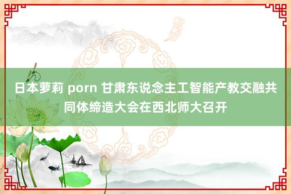 日本萝莉 porn 甘肃东说念主工智能产教交融共同体缔造大会在西北师大召开