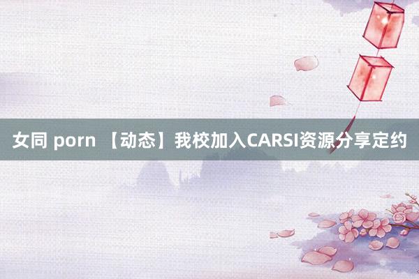 女同 porn 【动态】我校加入CARSI资源分享定约