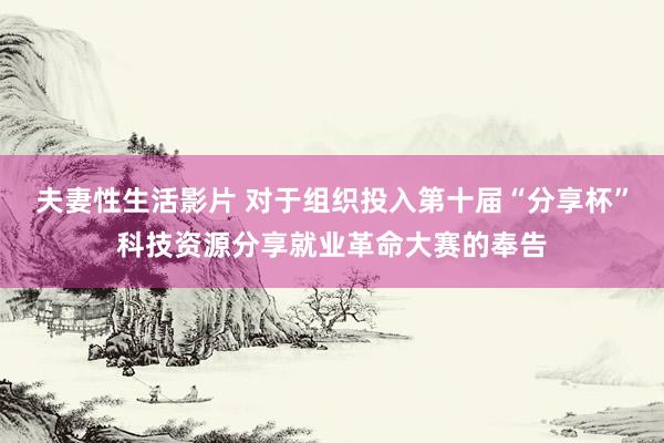 夫妻性生活影片 对于组织投入第十届“分享杯”科技资源分享就业革命大赛的奉告