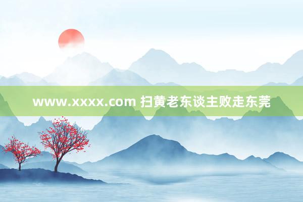 www.xxxx.com 扫黄老东谈主败走东莞