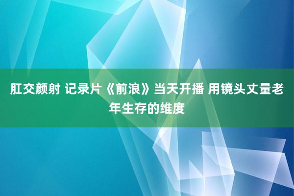 肛交颜射 记录片《前浪》当天开播 用镜头丈量老年生存的维度