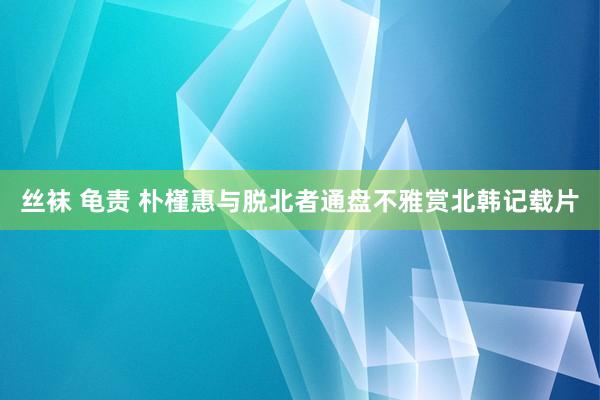 丝袜 龟责 朴槿惠与脱北者通盘不雅赏北韩记载片