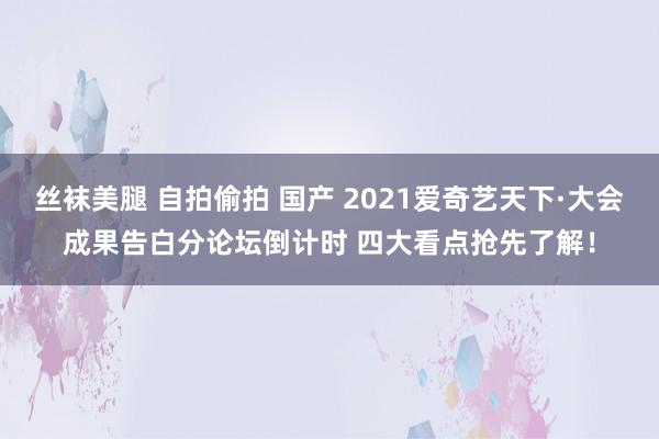 丝袜美腿 自拍偷拍 国产 2021爱奇艺天下·大会成果告白分论坛倒计时 四大看点抢先了解！