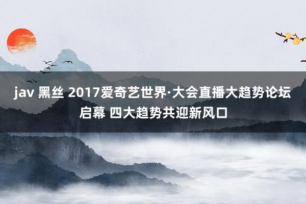 jav 黑丝 2017爱奇艺世界·大会直播大趋势论坛启幕 四大趋势共迎新风口