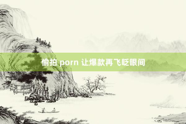 偷拍 porn 让爆款再飞眨眼间