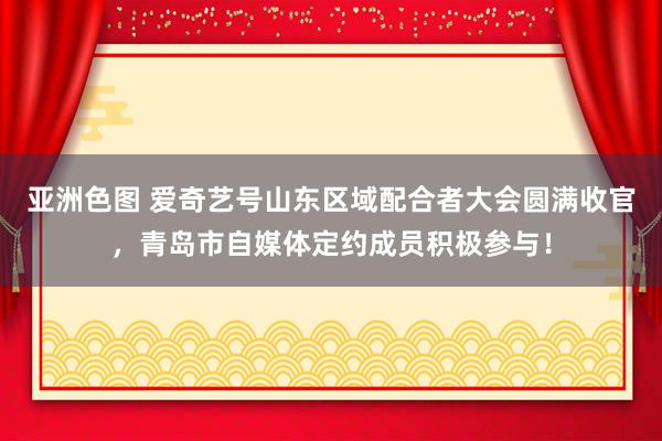 亚洲色图 爱奇艺号山东区域配合者大会圆满收官，青岛市自媒体定约成员积极参与！