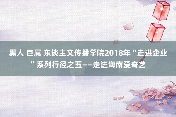 黑人 巨屌 东谈主文传播学院2018年“走进企业”系列行径之五——走进海南爱奇艺