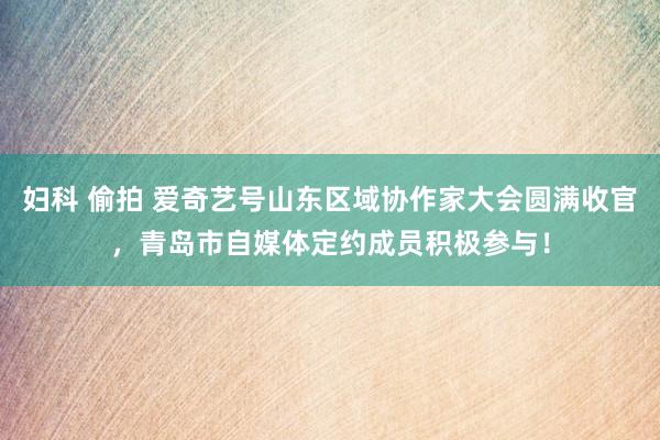 妇科 偷拍 爱奇艺号山东区域协作家大会圆满收官，青岛市自媒体定约成员积极参与！