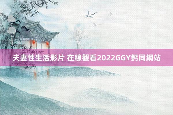 夫妻性生活影片 在線觀看2022GGY鈣同網站