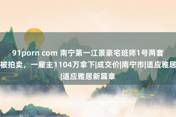 91porn com 南宁第一江景豪宅班师1号两套房同日被拍卖，一雇主1104万拿下|成交价|南宁市|适应雅居新篇章